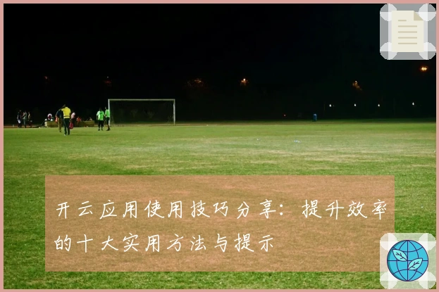 开云应用使用技巧分享：提升效率的十大实用方法与提示